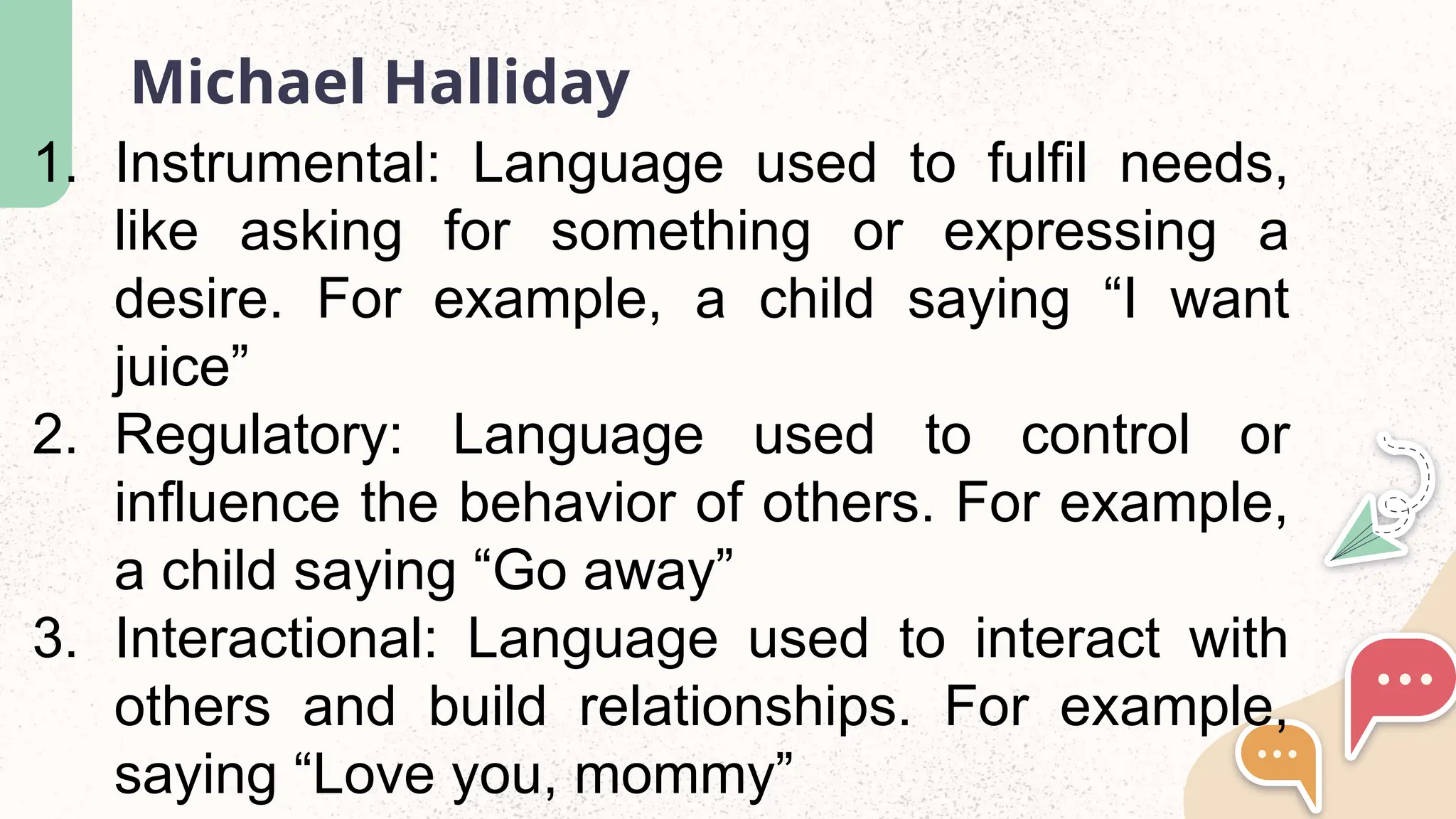 Michael Halliday
1. Instrumental: Language used to fulfil needs,
like asking for something or expressing a
desire. For example, a child saying “I want
juice”
2. Regulatory: Language used to control or
influence the behavior of others. For example,
a child saying “Go away”
3. Interactional: Language used to interact with
others and build relationships. For example,
saying “Love you, mommy”
 