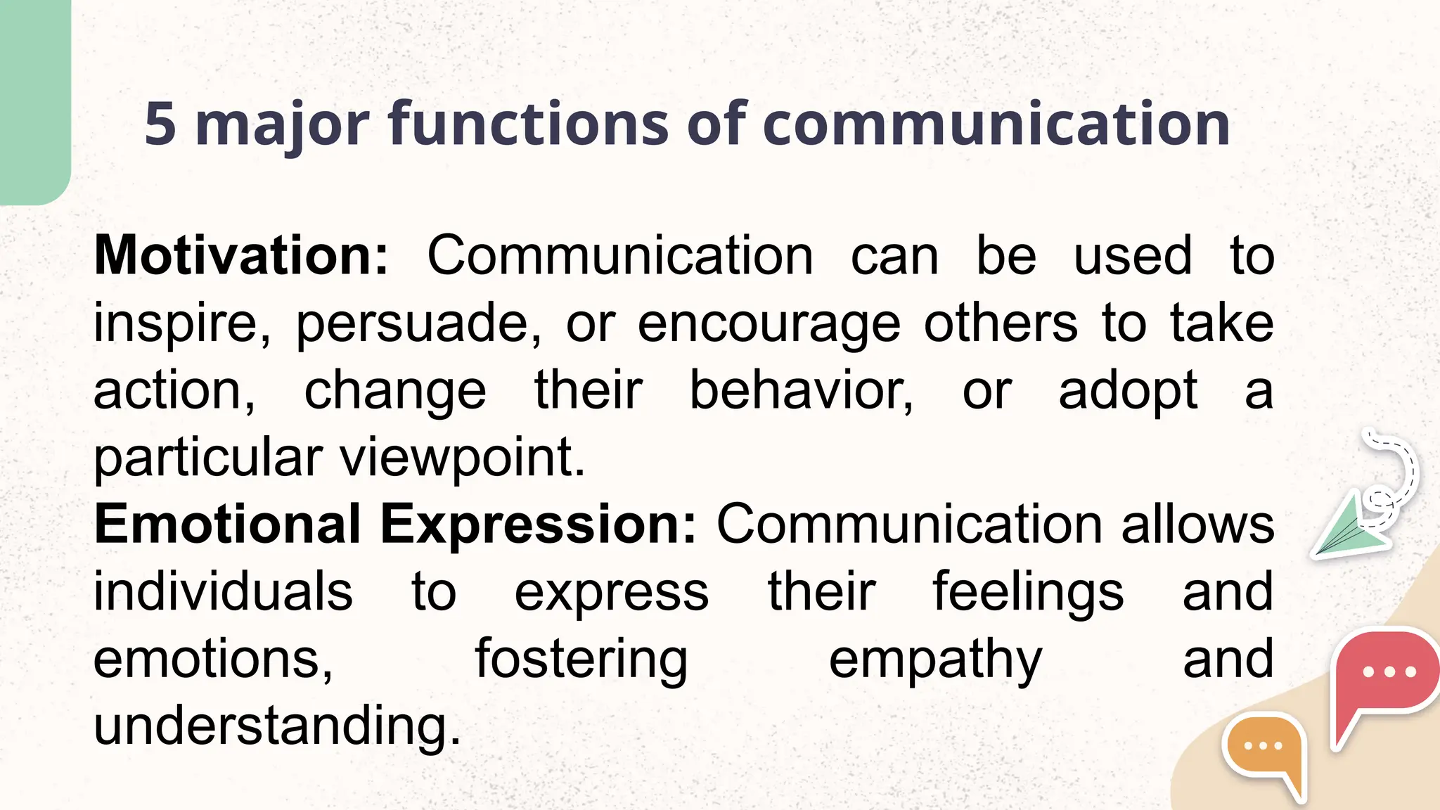 5 major functions of communication
Motivation: Communication can be used to
inspire, persuade, or encourage others to take
action, change their behavior, or adopt a
particular viewpoint.
Emotional Expression: Communication allows
individuals to express their feelings and
emotions, fostering empathy and
understanding.
 