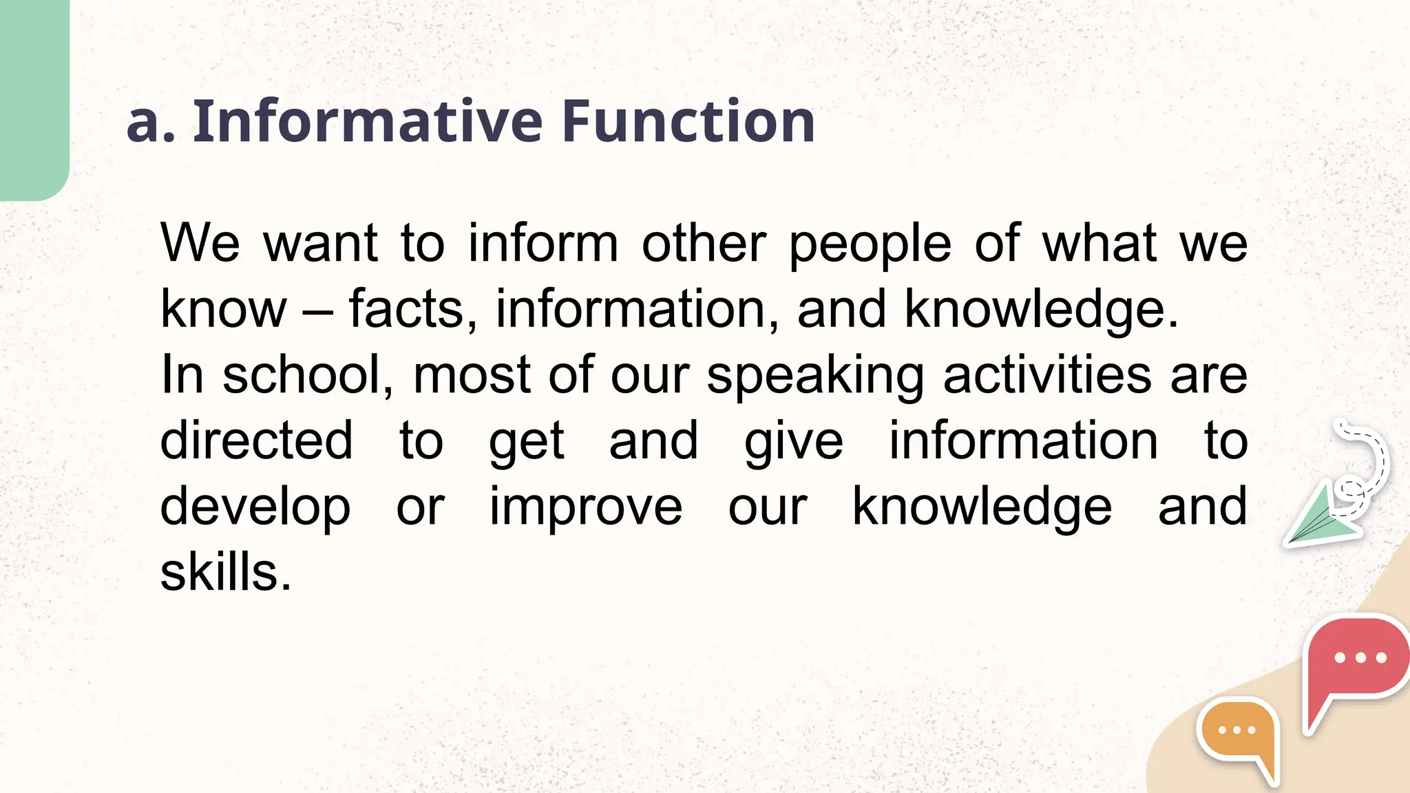 a. Informative Function
We want to inform other people of what we
know – facts, information, and knowledge.
In school, most of our speaking activities are
directed to get and give information to
develop or improve our knowledge and
skills.
 