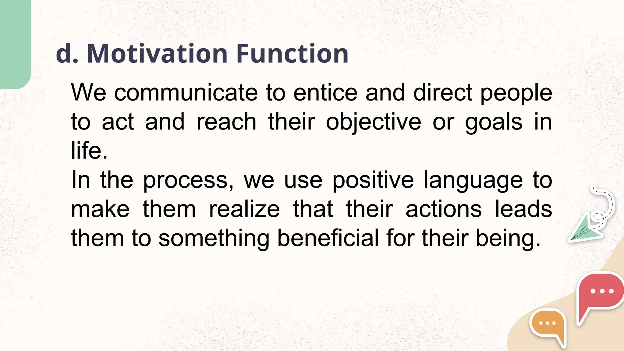 d. Motivation Function
We communicate to entice and direct people
to act and reach their objective or goals in
life.
In the process, we use positive language to
make them realize that their actions leads
them to something beneficial for their being.
 