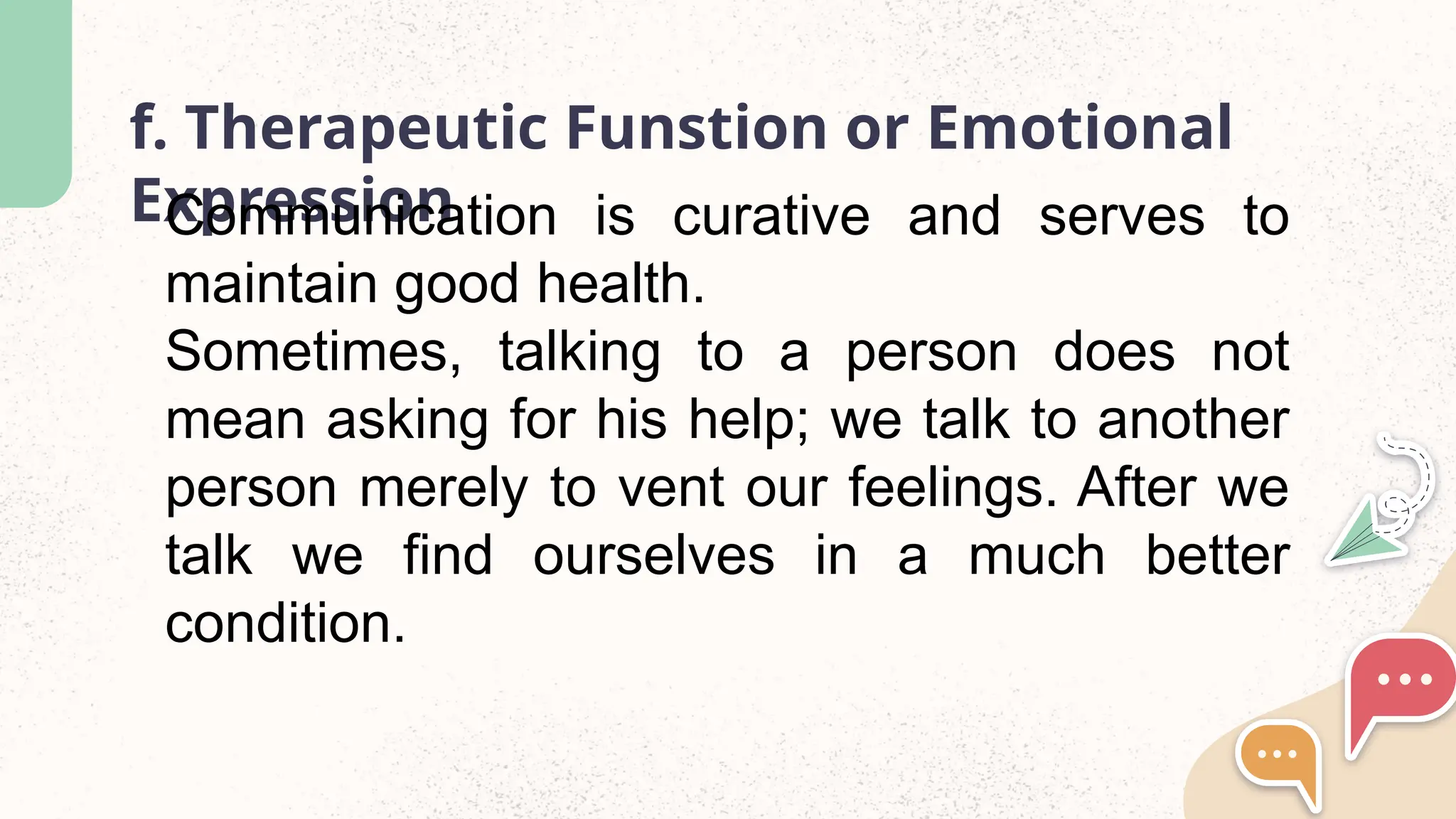 f. Therapeutic Funstion or Emotional
Expression
Communication is curative and serves to
maintain good health.
Sometimes, talking to a person does not
mean asking for his help; we talk to another
person merely to vent our feelings. After we
talk we find ourselves in a much better
condition.
 