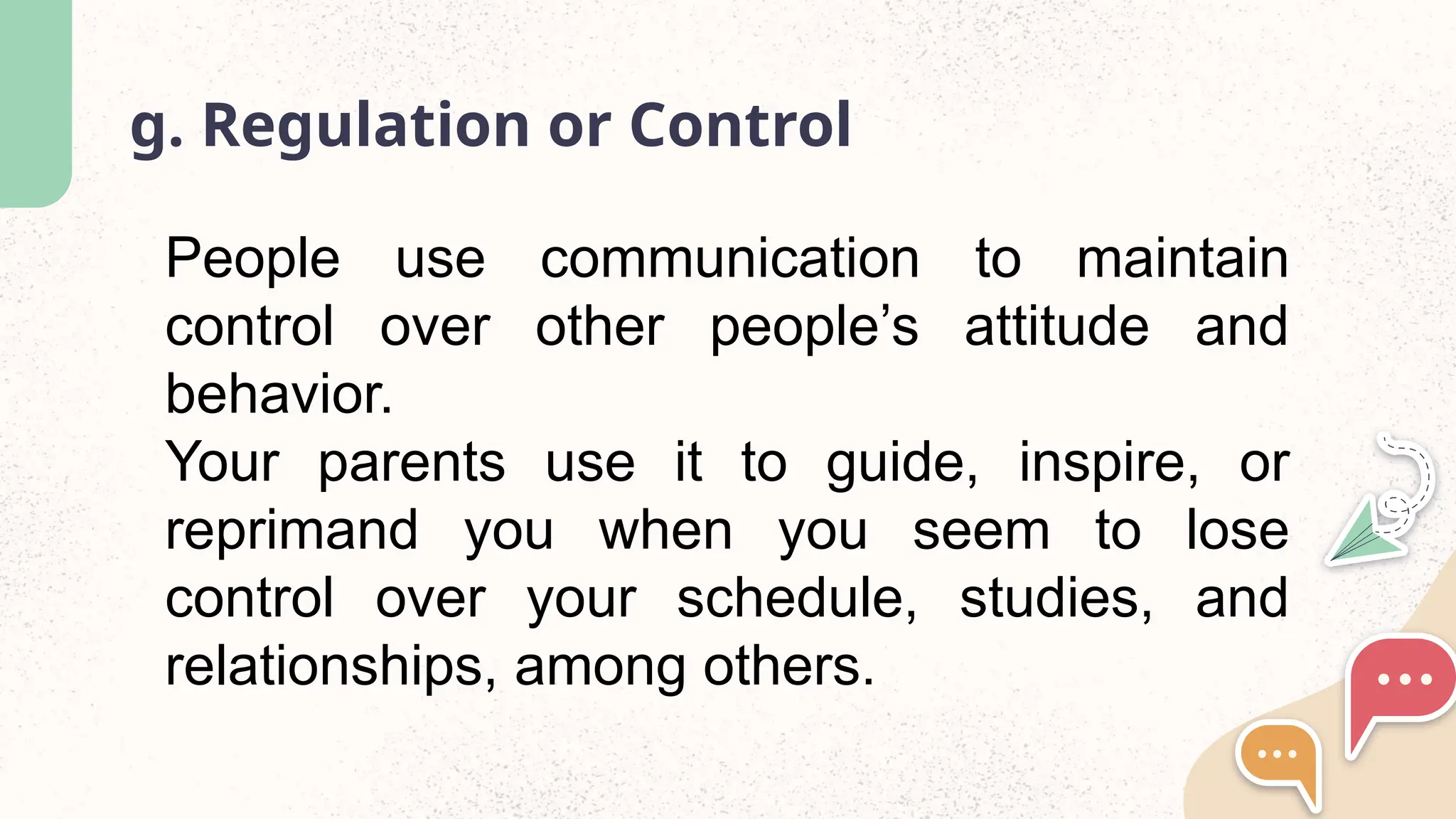 g. Regulation or Control
People use communication to maintain
control over other people’s attitude and
behavior.
Your parents use it to guide, inspire, or
reprimand you when you seem to lose
control over your schedule, studies, and
relationships, among others.
 
