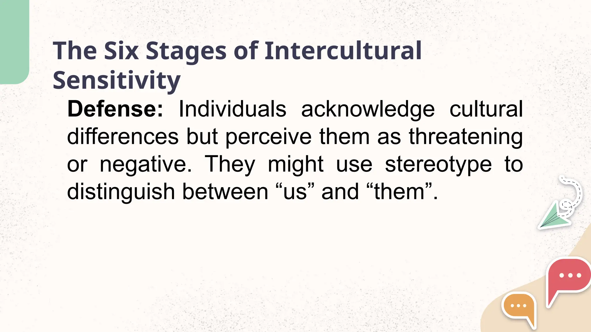 The Six Stages of Intercultural
Sensitivity
Defense: Individuals acknowledge cultural
differences but perceive them as threatening
or negative. They might use stereotype to
distinguish between “us” and “them”.
 