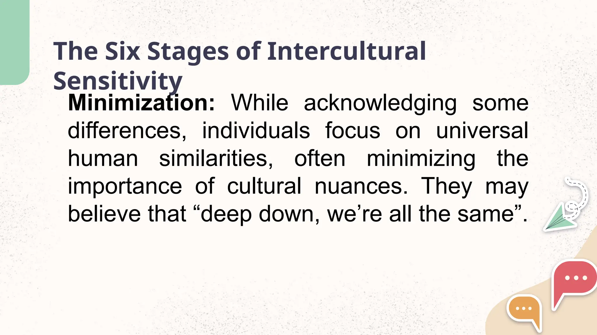 The Six Stages of Intercultural
Sensitivity
Minimization: While acknowledging some
differences, individuals focus on universal
human similarities, often minimizing the
importance of cultural nuances. They may
believe that “deep down, we’re all the same”.
 