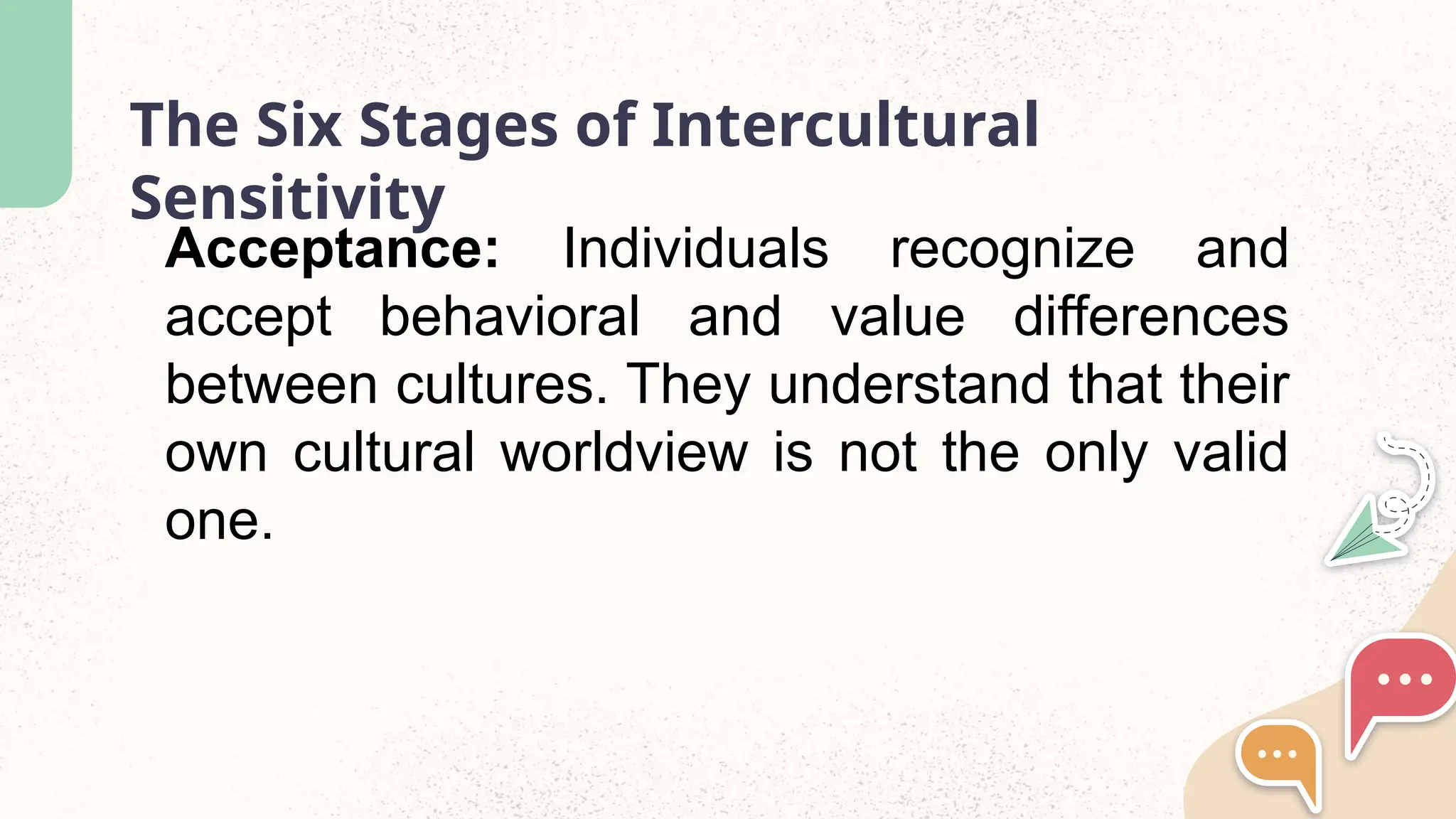The Six Stages of Intercultural
Sensitivity
Acceptance: Individuals recognize and
accept behavioral and value differences
between cultures. They understand that their
own cultural worldview is not the only valid
one.
 