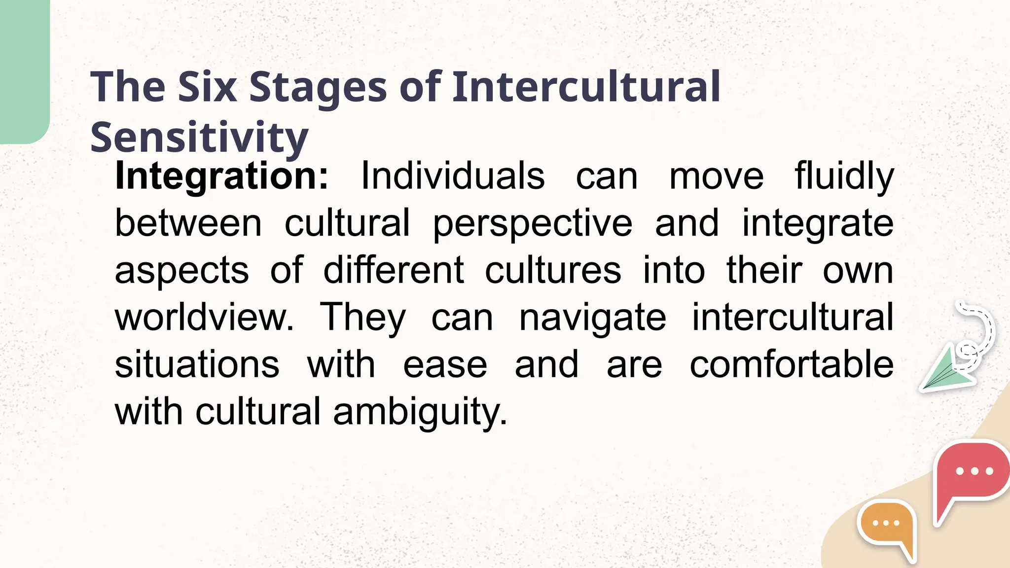 The Six Stages of Intercultural
Sensitivity
Integration: Individuals can move fluidly
between cultural perspective and integrate
aspects of different cultures into their own
worldview. They can navigate intercultural
situations with ease and are comfortable
with cultural ambiguity.
 