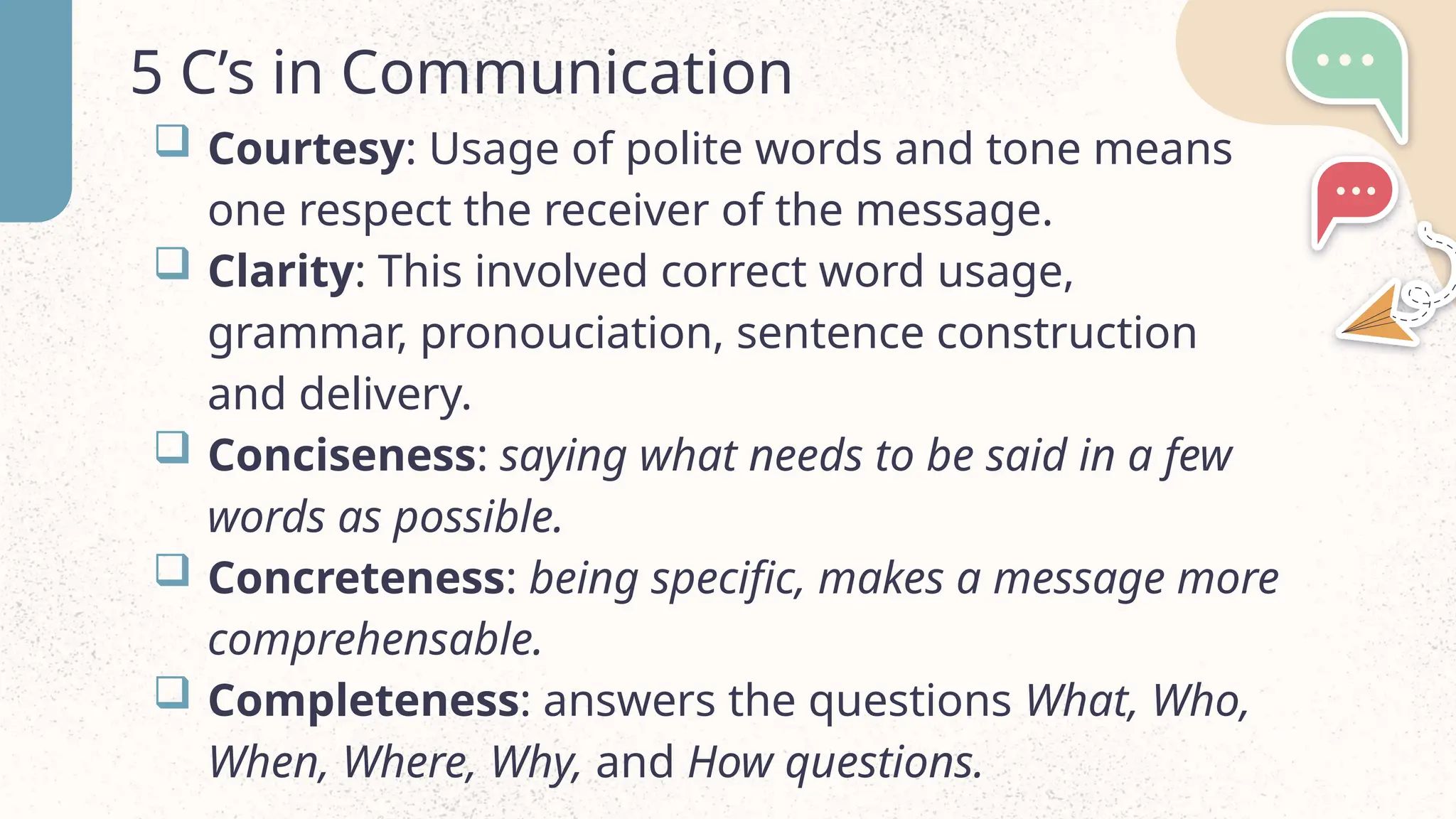 5 C&rsquo;s in Communication
 Courtesy: Usage of polite words and tone means
one respect the receiver of the message.
 Clarity: This involved correct word usage,
grammar, pronouciation, sentence construction
and delivery.
 Conciseness: saying what needs to be said in a few
words as possible.
 Concreteness: being specific, makes a message more
comprehensable.
 Completeness: answers the questions What, Who,
When, Where, Why, and How questions.
 