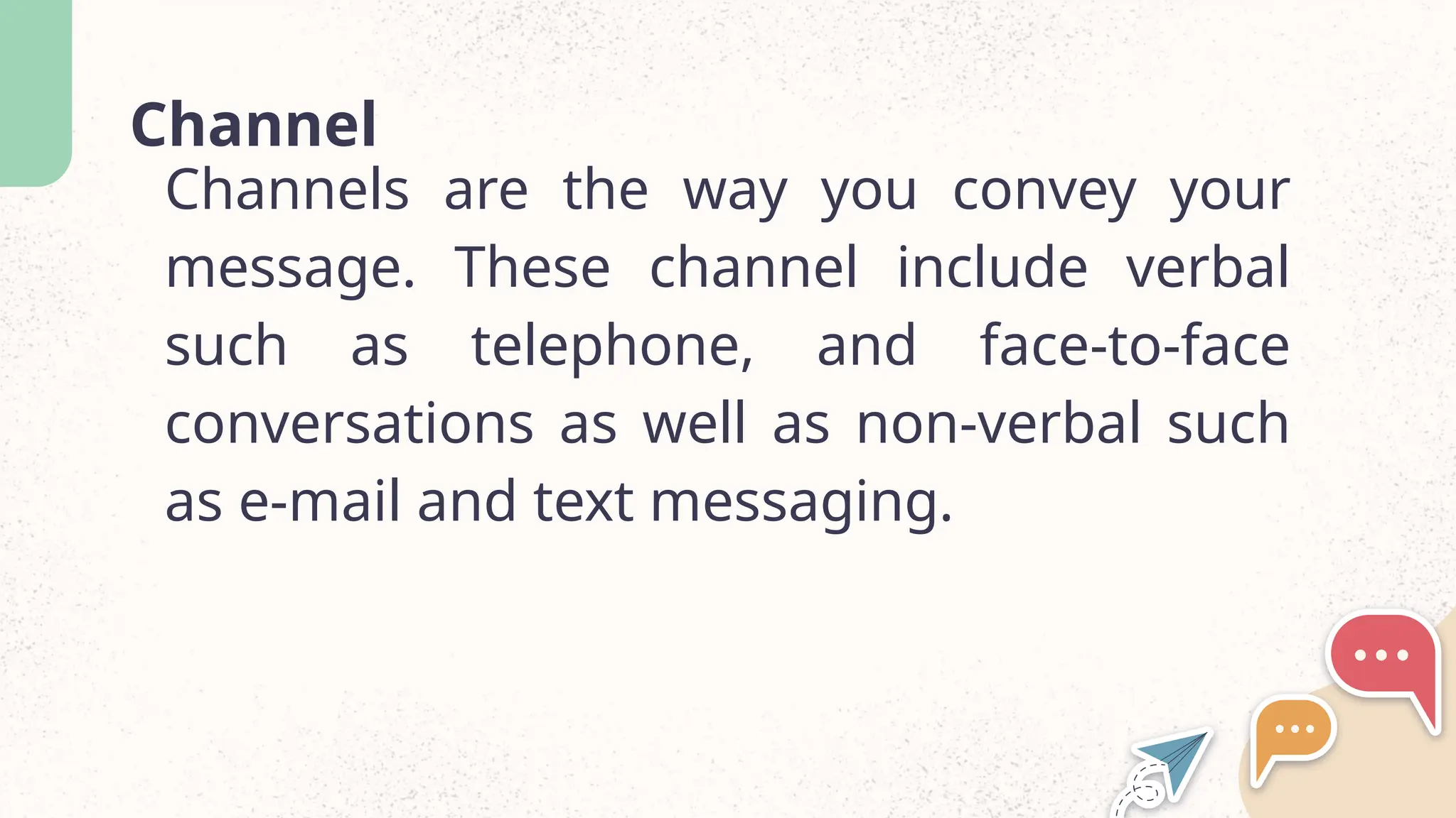 Channel
Channels are the way you convey your
message. These channel include verbal
such as telephone, and face-to-face
conversations as well as non-verbal such
as e-mail and text messaging.
 