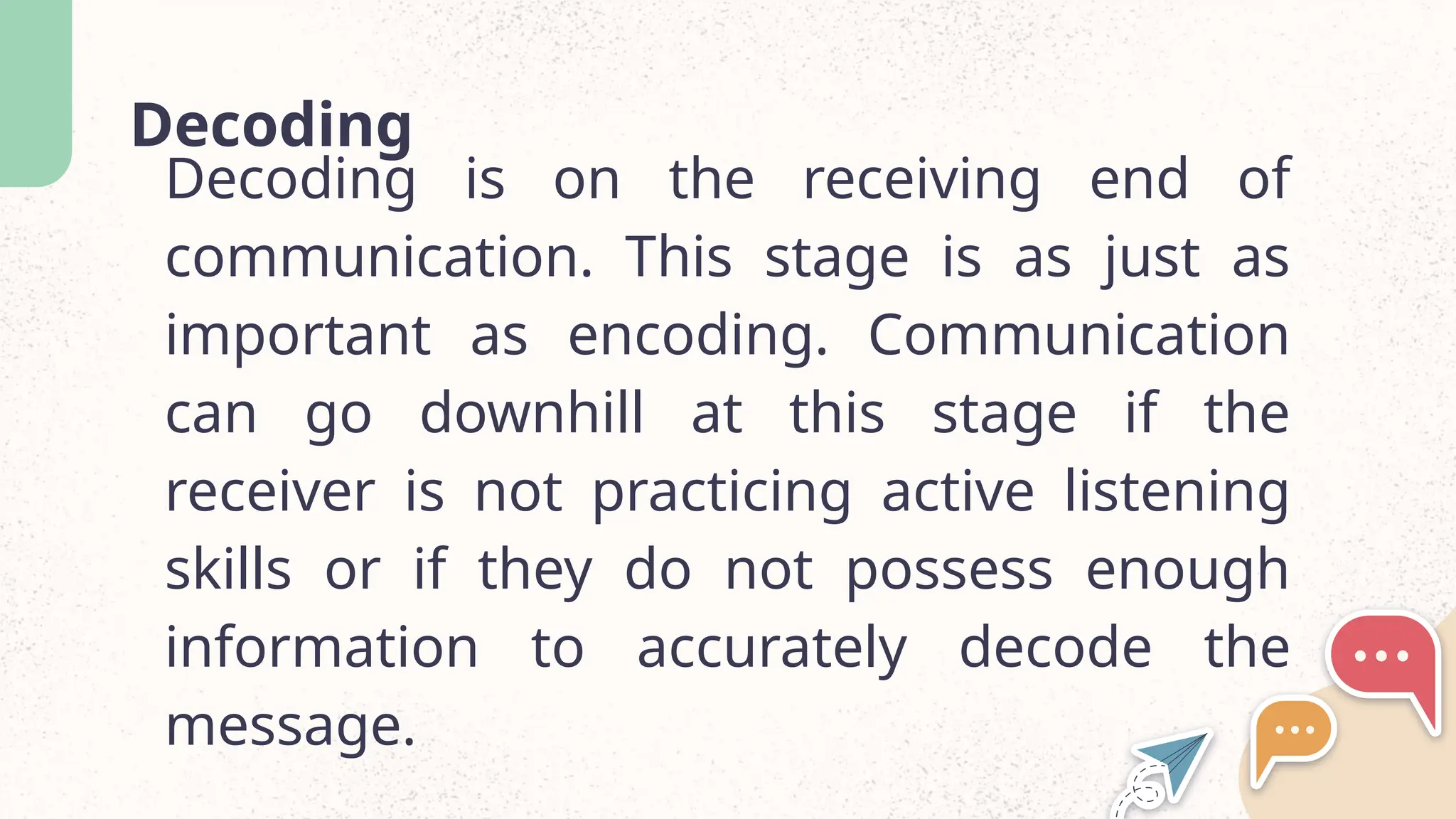 Decoding
Decoding is on the receiving end of
communication. This stage is as just as
important as encoding. Communication
can go downhill at this stage if the
receiver is not practicing active listening
skills or if they do not possess enough
information to accurately decode the
message.
 
