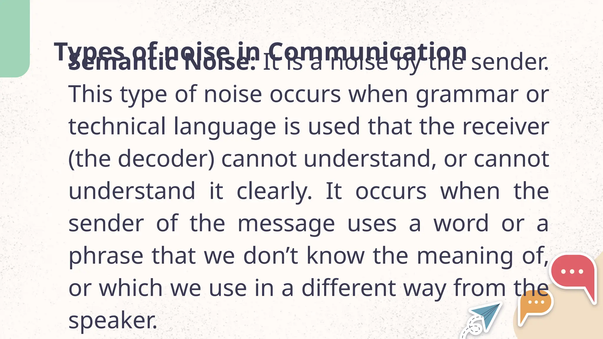 Types of noise in Communication
Semantic Noise: It is a noise by the sender.
This type of noise occurs when grammar or
technical language is used that the receiver
(the decoder) cannot understand, or cannot
understand it clearly. It occurs when the
sender of the message uses a word or a
phrase that we don&rsquo;t know the meaning of,
or which we use in a different way from the
speaker.
 