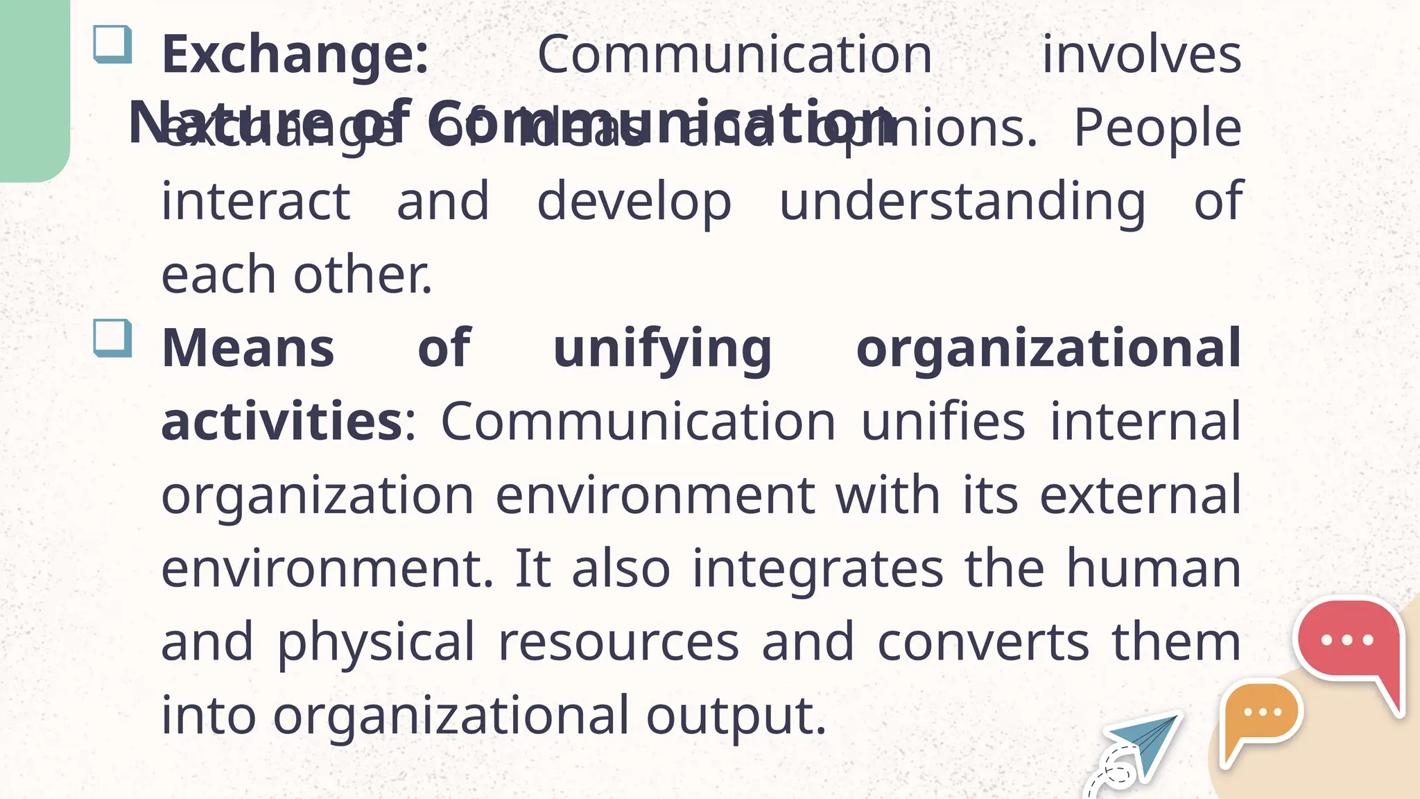 Nature of Communication
 Exchange: Communication involves
exchange of ideas and opinions. People
interact and develop understanding of
each other.
 Means of unifying organizational
activities: Communication unifies internal
organization environment with its external
environment. It also integrates the human
and physical resources and converts them
into organizational output.
 