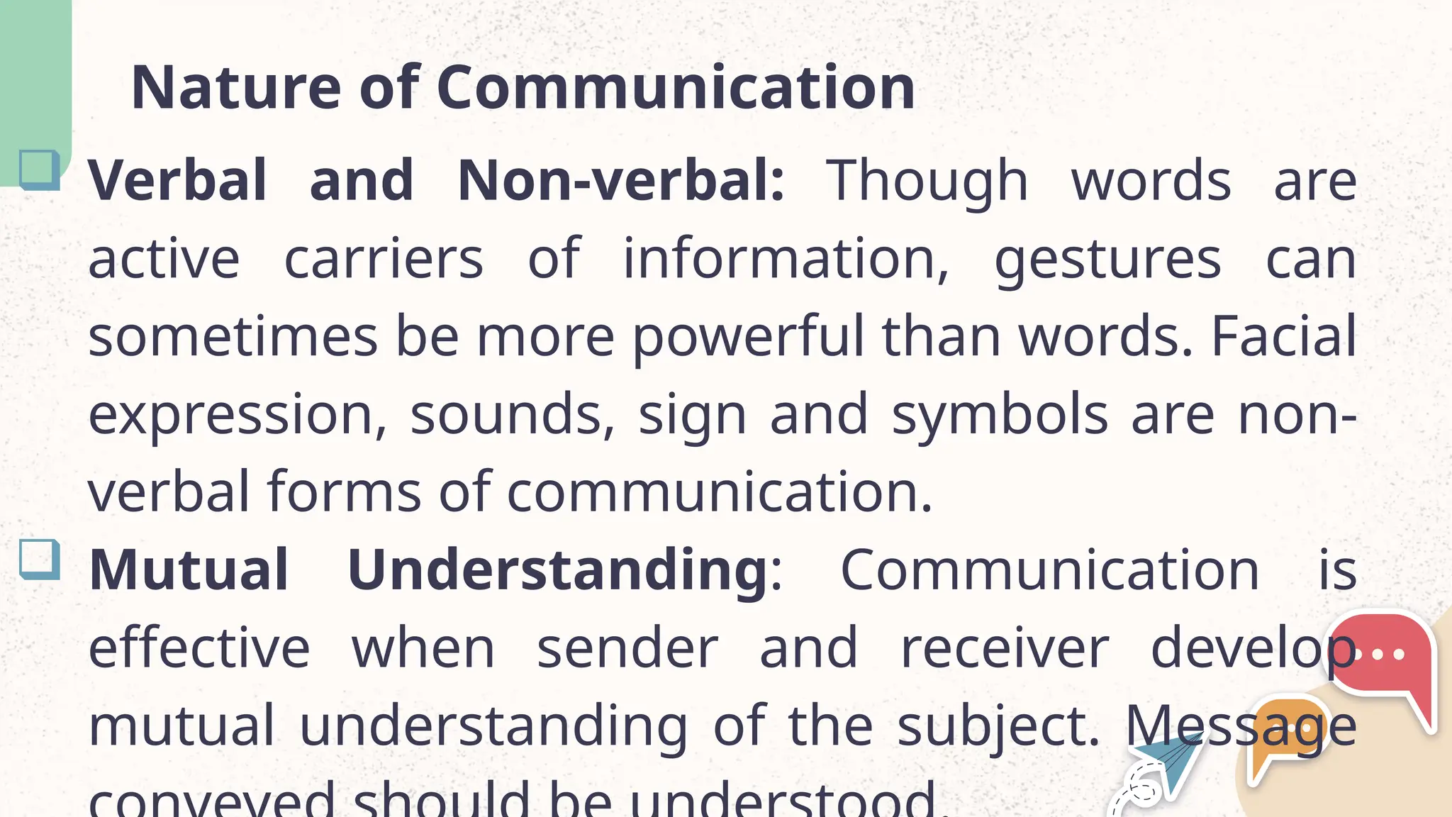 Nature of Communication
 Verbal and Non-verbal: Though words are
active carriers of information, gestures can
sometimes be more powerful than words. Facial
expression, sounds, sign and symbols are non-
verbal forms of communication.
 Mutual Understanding: Communication is
effective when sender and receiver develop
mutual understanding of the subject. Message
 