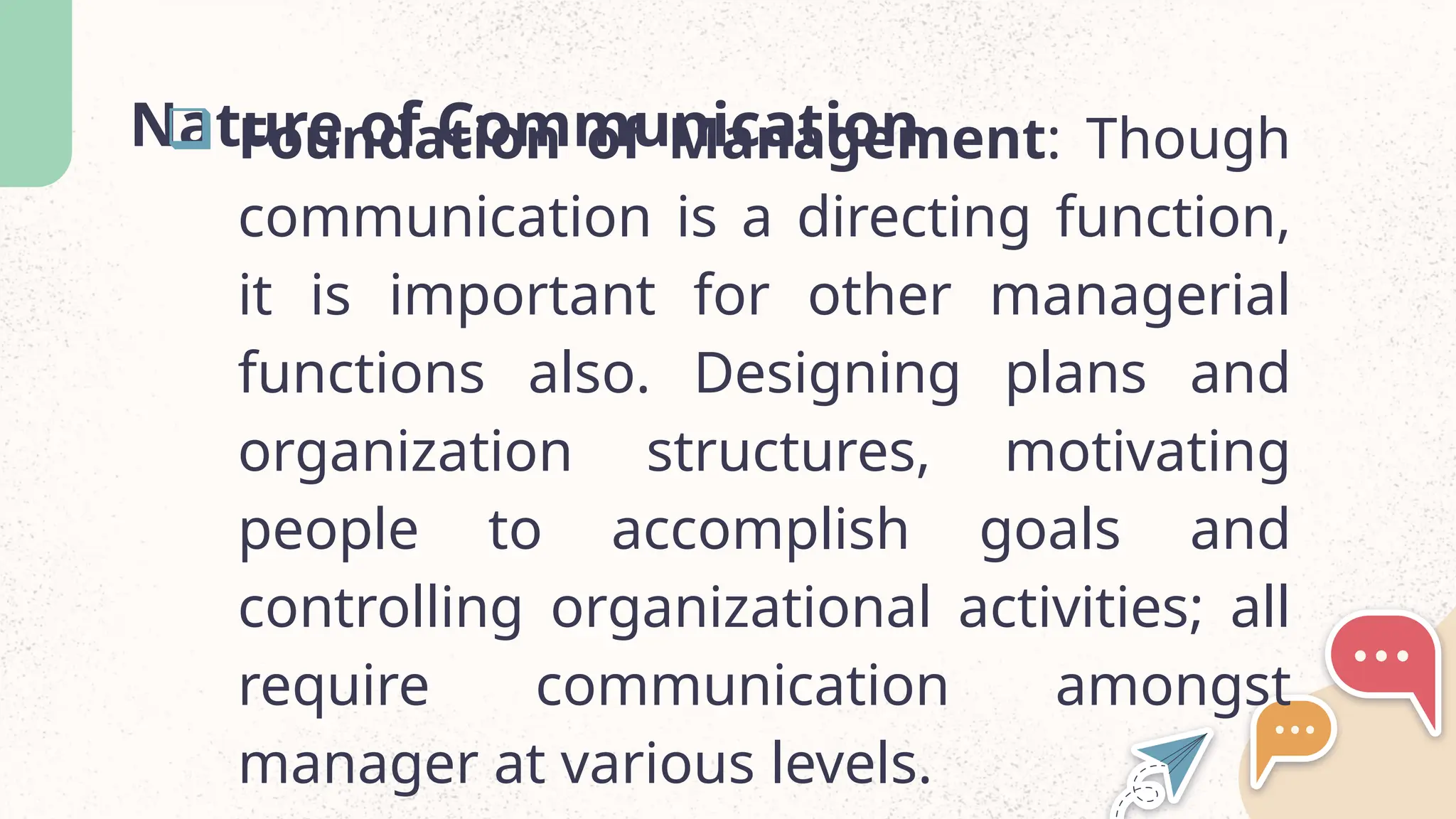 Nature of Communication
 Foundation of Management: Though
communication is a directing function,
it is important for other managerial
functions also. Designing plans and
organization structures, motivating
people to accomplish goals and
controlling organizational activities; all
require communication amongst
manager at various levels.
 