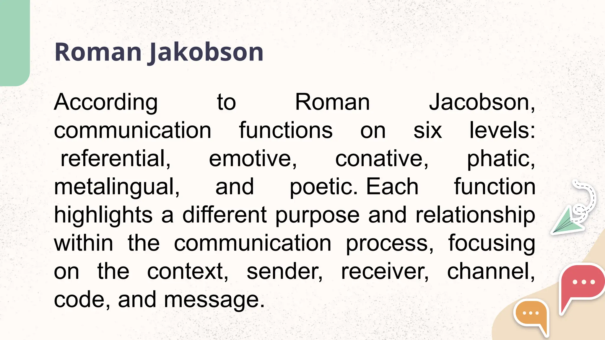 Roman Jakobson
According to Roman Jacobson,
communication functions on six levels:
referential, emotive, conative, phatic,
metalingual, and poetic. Each function
highlights a different purpose and relationship
within the communication process, focusing
on the context, sender, receiver, channel,
code, and message.
 