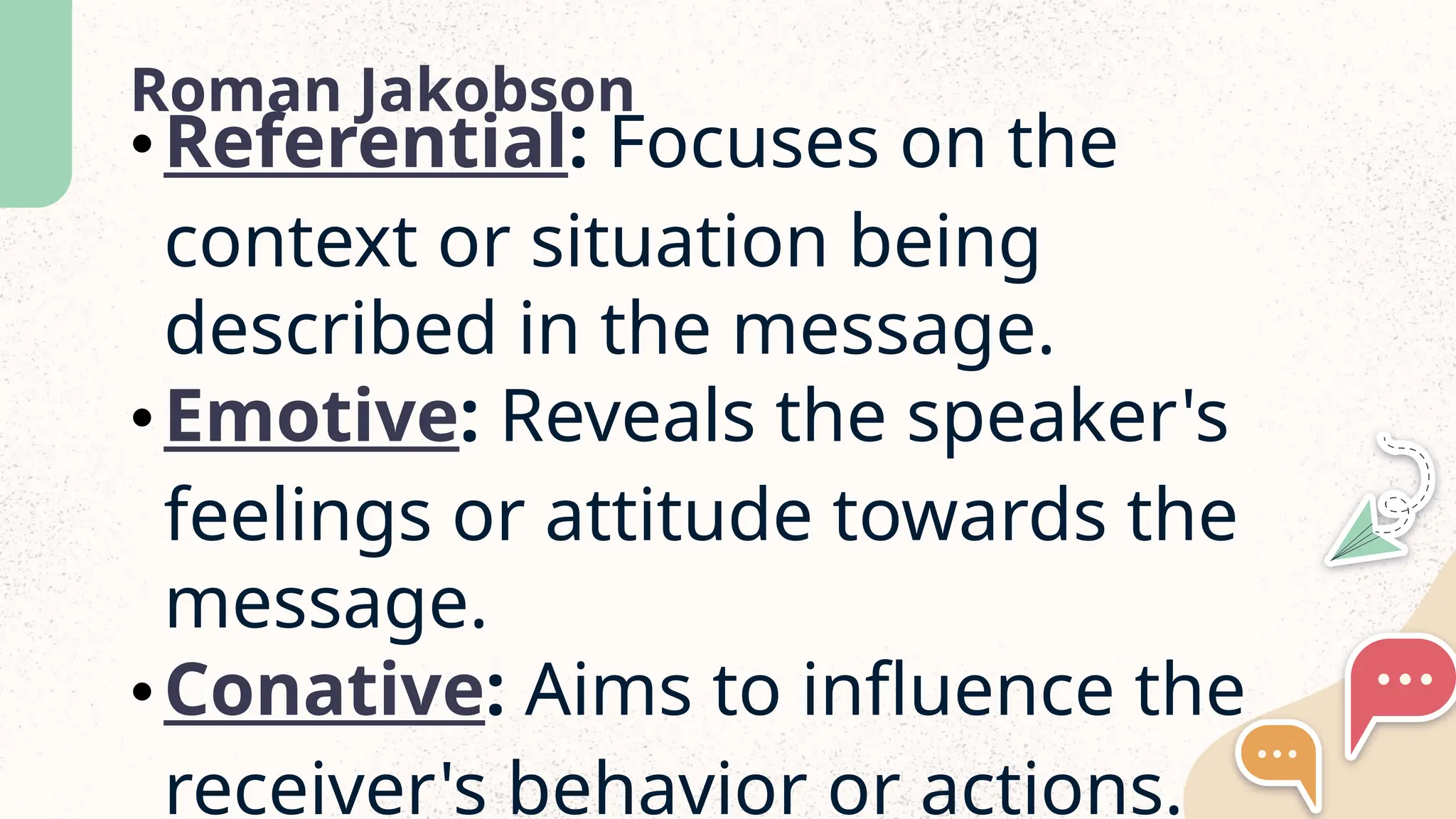 Roman Jakobson
&bull;Referential: Focuses on the
context or situation being
described in the message.
&bull;Emotive: Reveals the speaker's
feelings or attitude towards the
message.
&bull;Conative: Aims to influence the
receiver's behavior or actions.
 