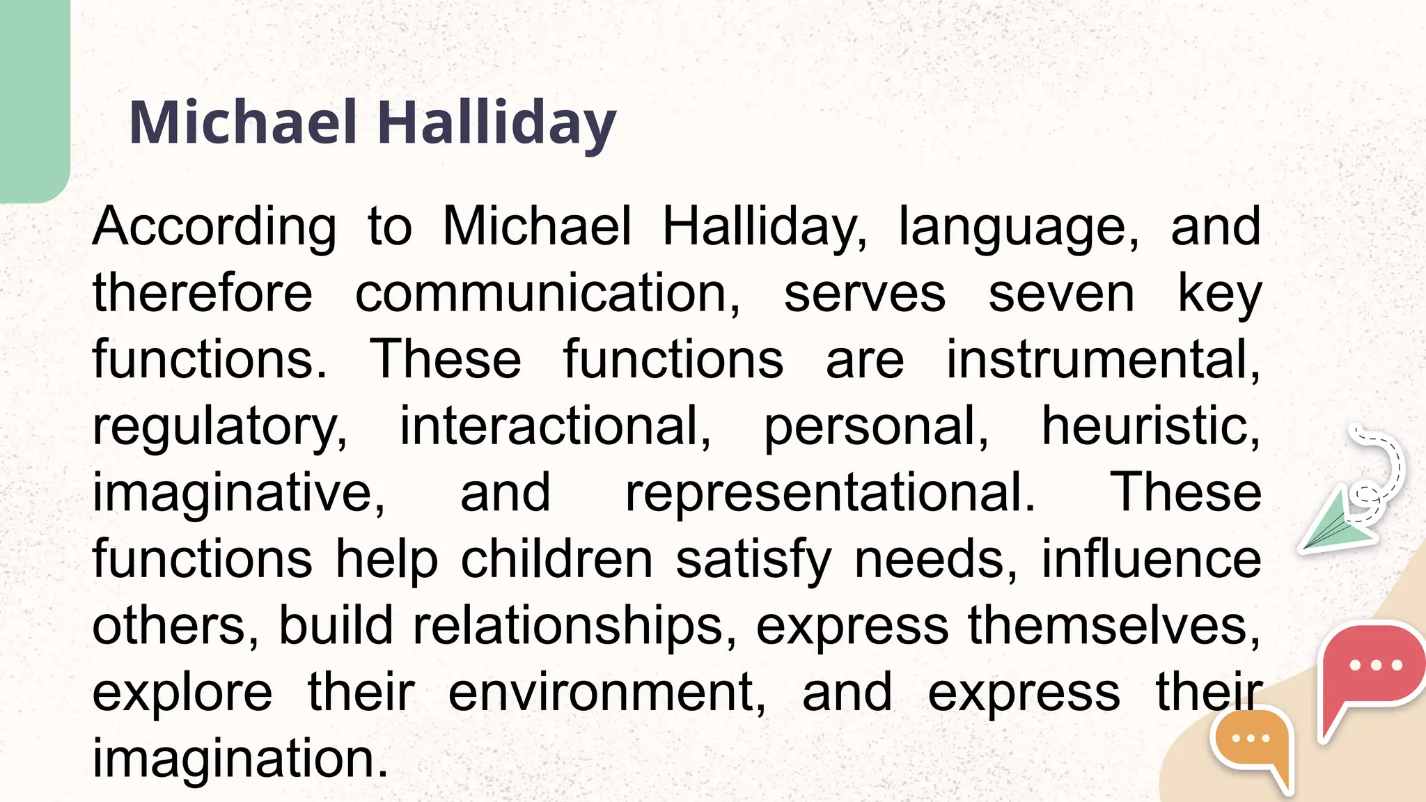 Michael Halliday
According to Michael Halliday, language, and
therefore communication, serves seven key
functions. These functions are instrumental,
regulatory, interactional, personal, heuristic,
imaginative, and representational. These
functions help children satisfy needs, influence
others, build relationships, express themselves,
explore their environment, and express their
imagination.
 