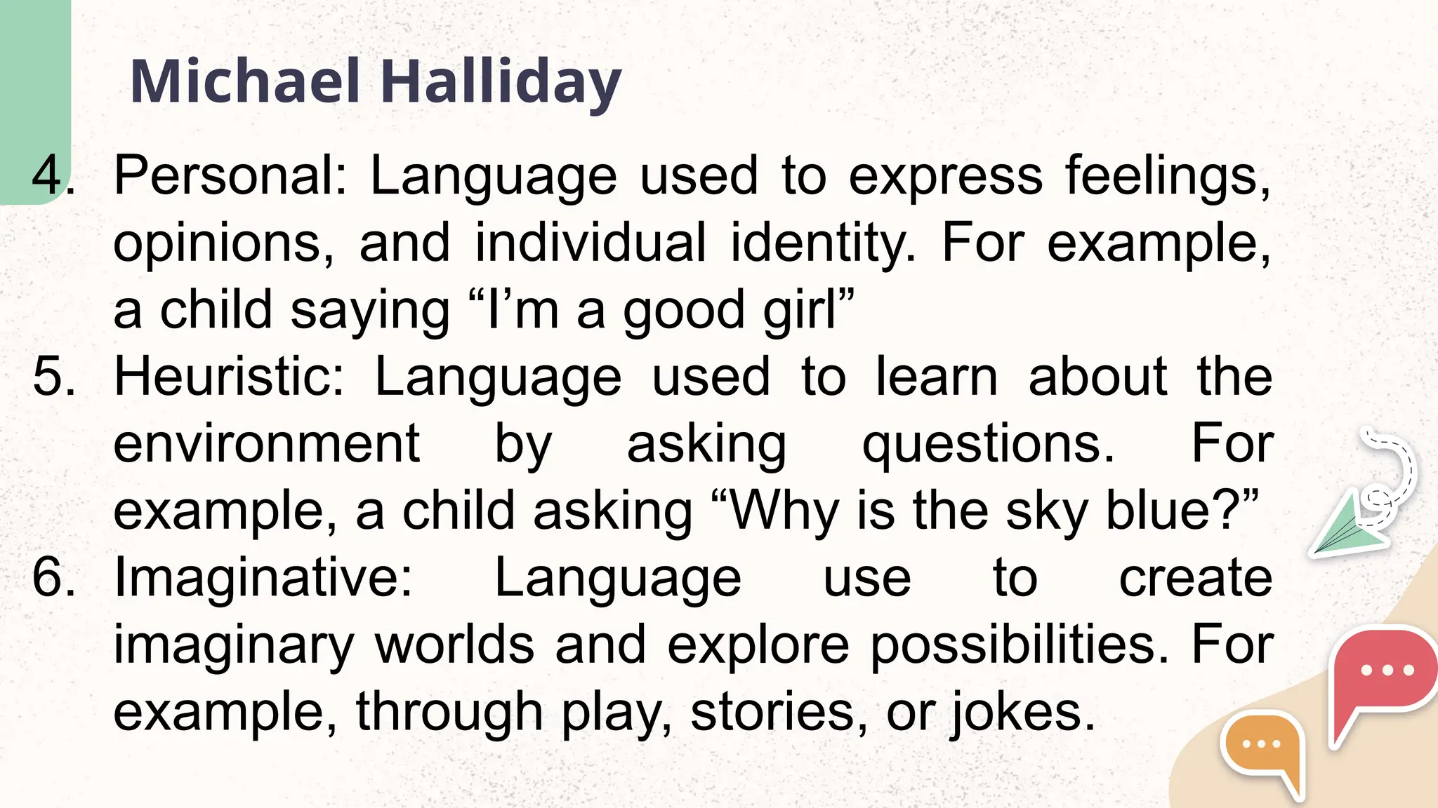 Michael Halliday
4. Personal: Language used to express feelings,
opinions, and individual identity. For example,
a child saying &ldquo;I&rsquo;m a good girl&rdquo;
5. Heuristic: Language used to learn about the
environment by asking questions. For
example, a child asking &ldquo;Why is the sky blue?&rdquo;
6. Imaginative: Language use to create
imaginary worlds and explore possibilities. For
example, through play, stories, or jokes.
 