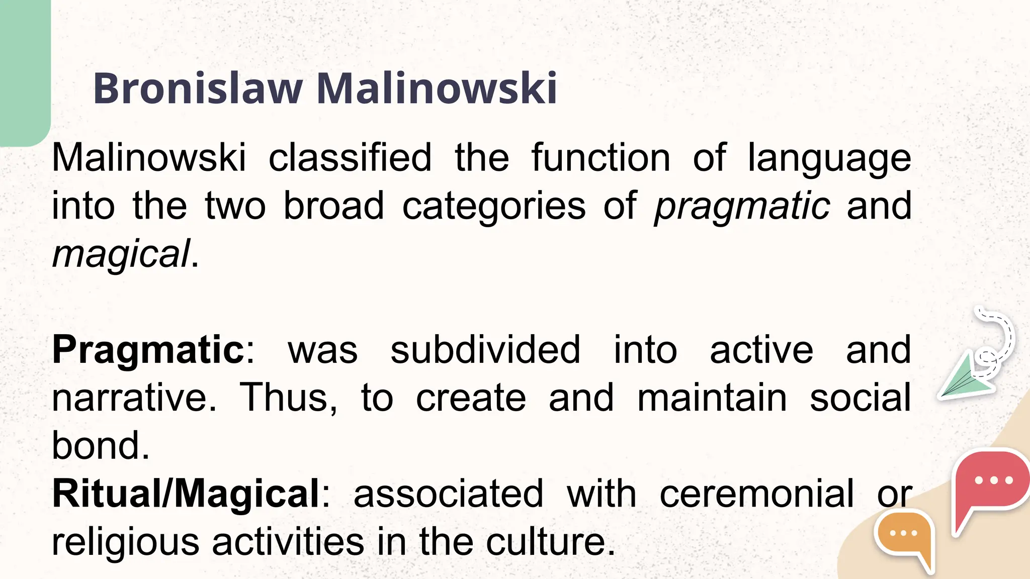Bronislaw Malinowski
Malinowski classified the function of language
into the two broad categories of pragmatic and
magical.
Pragmatic: was subdivided into active and
narrative. Thus, to create and maintain social
bond.
Ritual/Magical: associated with ceremonial or
religious activities in the culture.
 