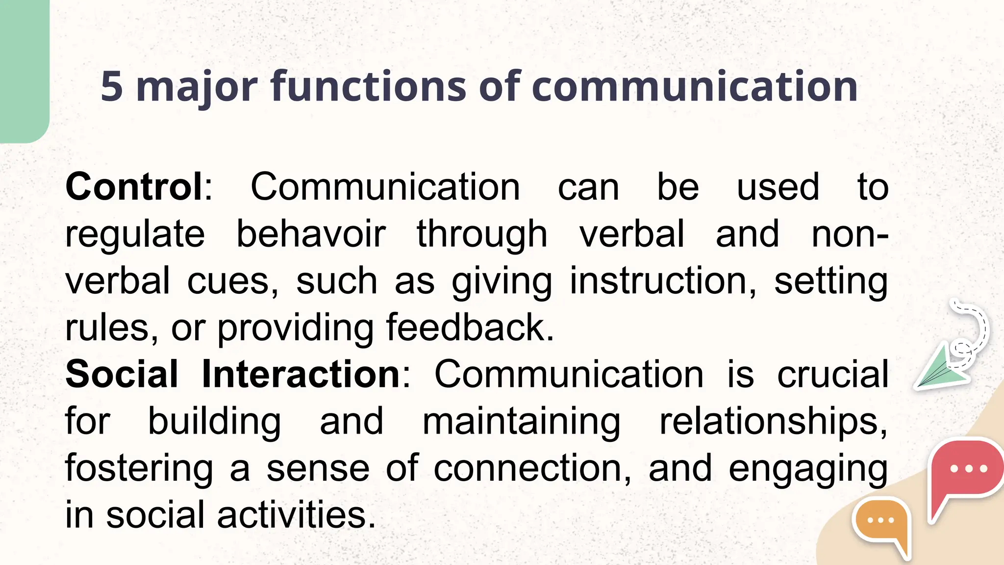 5 major functions of communication
Control: Communication can be used to
regulate behavoir through verbal and non-
verbal cues, such as giving instruction, setting
rules, or providing feedback.
Social Interaction: Communication is crucial
for building and maintaining relationships,
fostering a sense of connection, and engaging
in social activities.
 