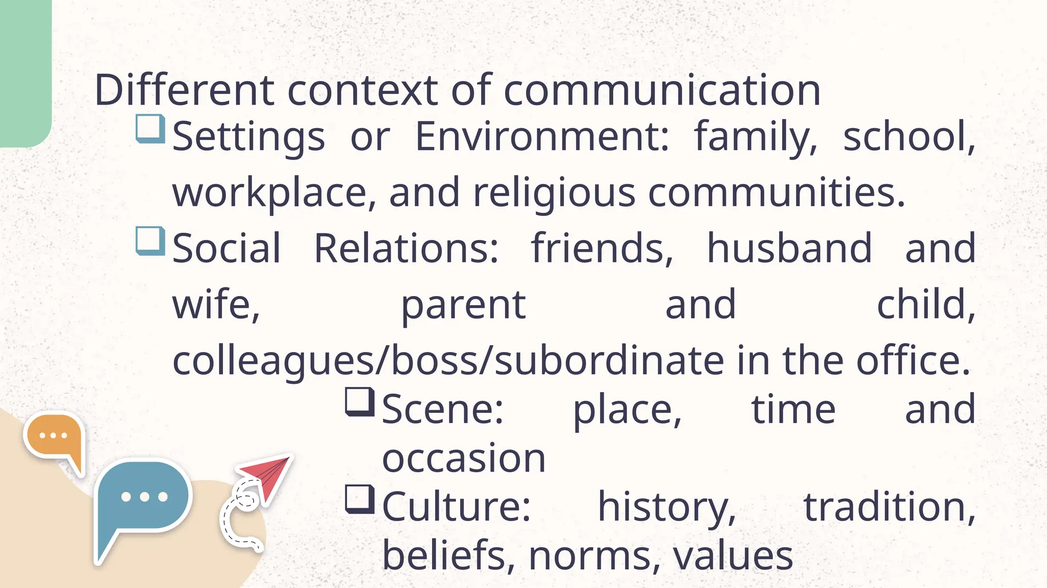 Different context of communication
Settings or Environment: family, school,
workplace, and religious communities.
Social Relations: friends, husband and
wife, parent and child,
colleagues/boss/subordinate in the office.
Scene: place, time and
occasion
Culture: history, tradition,
beliefs, norms, values
 