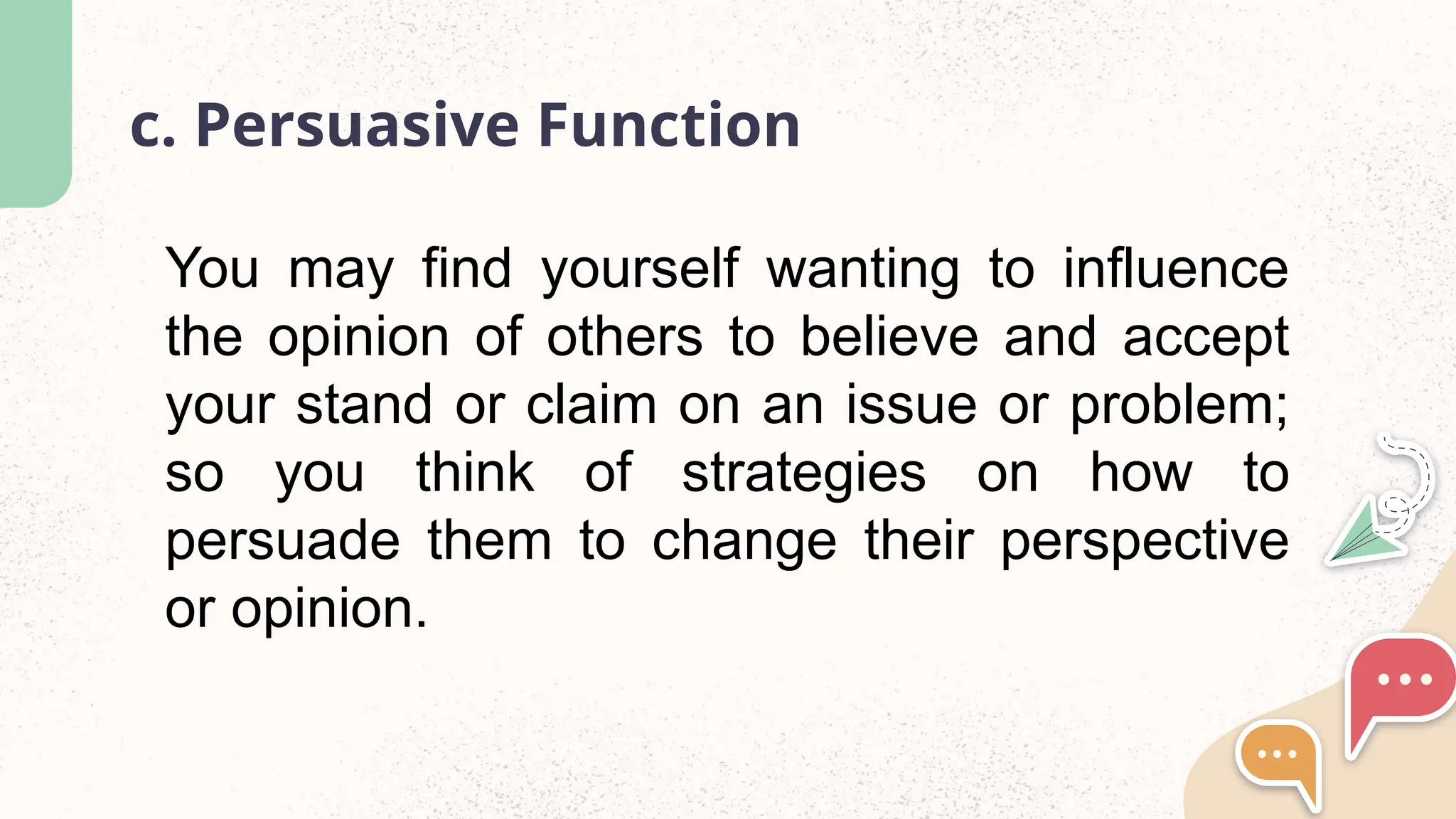 c. Persuasive Function
You may find yourself wanting to influence
the opinion of others to believe and accept
your stand or claim on an issue or problem;
so you think of strategies on how to
persuade them to change their perspective
or opinion.
 