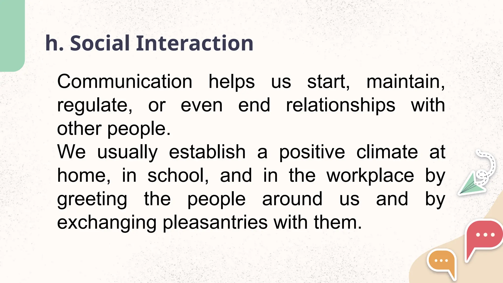 h. Social Interaction
Communication helps us start, maintain,
regulate, or even end relationships with
other people.
We usually establish a positive climate at
home, in school, and in the workplace by
greeting the people around us and by
exchanging pleasantries with them.
 