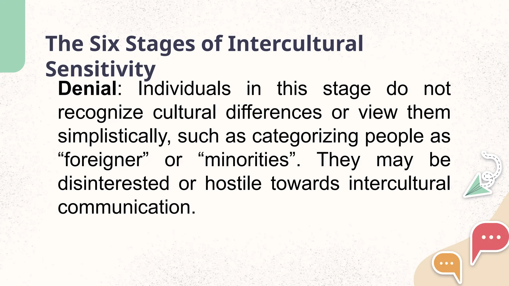 The Six Stages of Intercultural
Sensitivity
Denial: Individuals in this stage do not
recognize cultural differences or view them
simplistically, such as categorizing people as
&ldquo;foreigner&rdquo; or &ldquo;minorities&rdquo;. They may be
disinterested or hostile towards intercultural
communication.
 