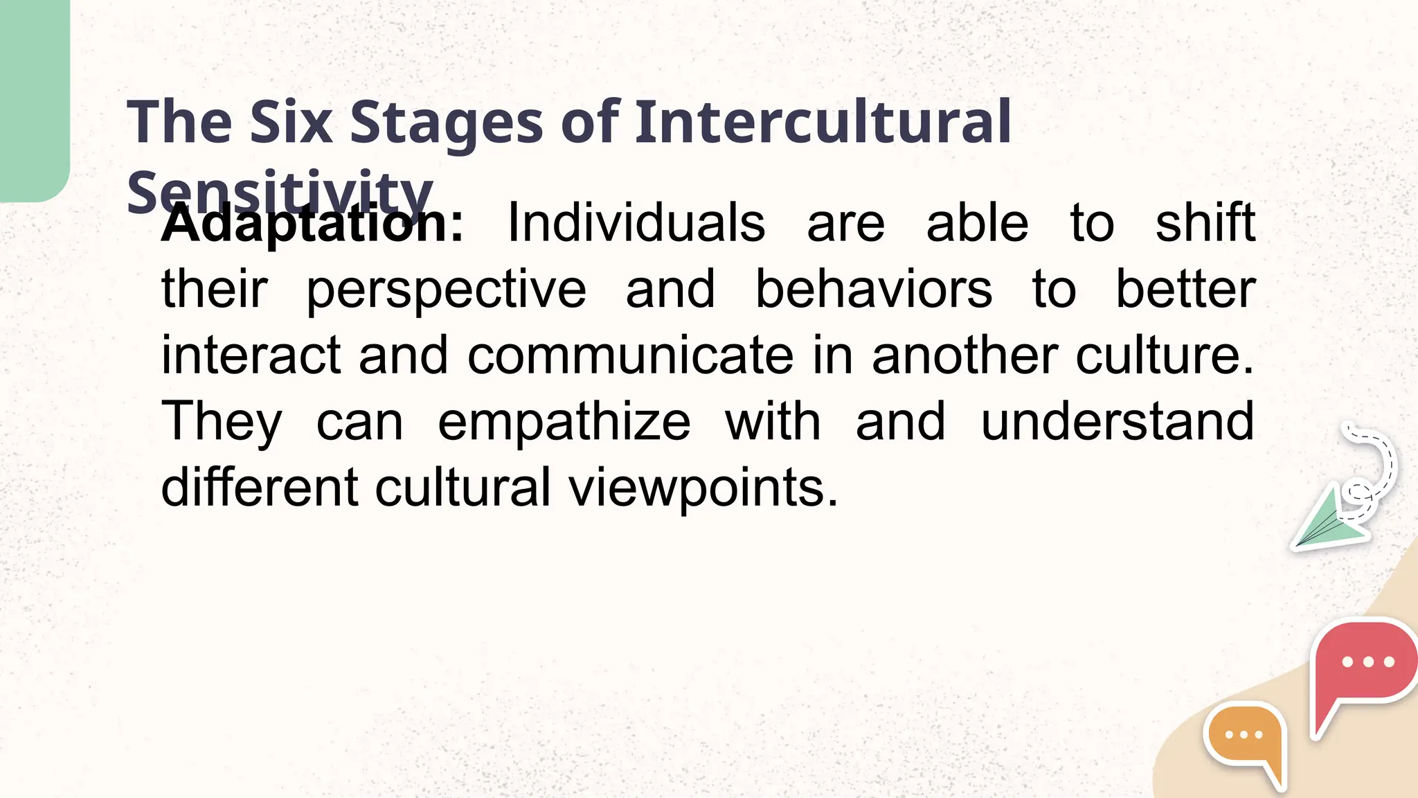 The Six Stages of Intercultural
Sensitivity
Adaptation: Individuals are able to shift
their perspective and behaviors to better
interact and communicate in another culture.
They can empathize with and understand
different cultural viewpoints.
 