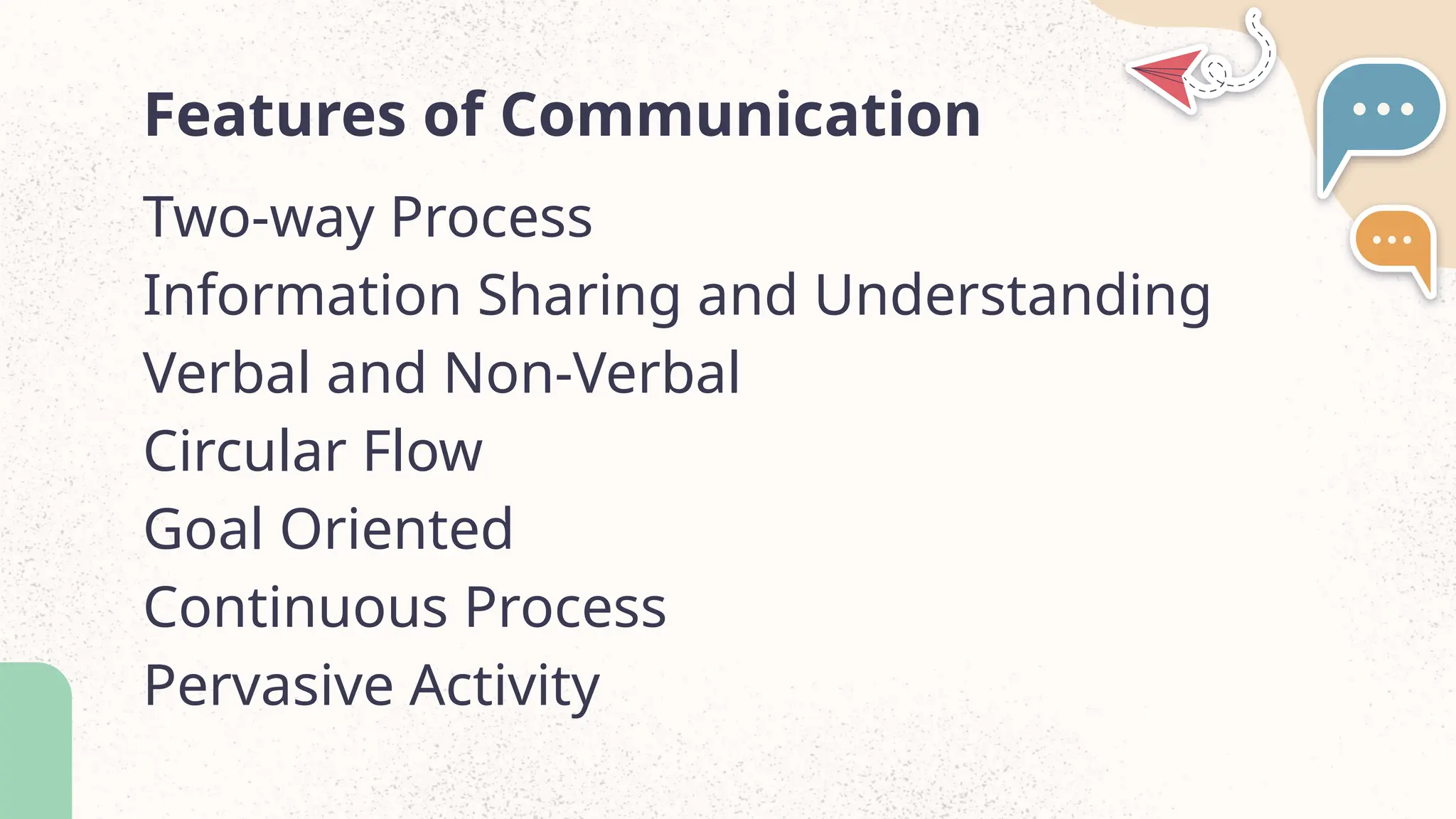 Features of Communication
Two-way Process
Information Sharing and Understanding
Verbal and Non-Verbal
Circular Flow
Goal Oriented
Continuous Process
Pervasive Activity
 