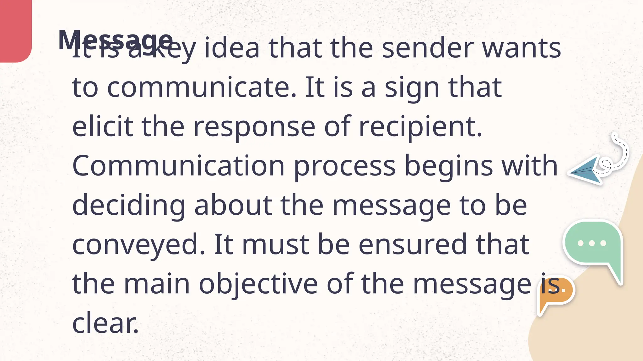 Message
It is a key idea that the sender wants
to communicate. It is a sign that
elicit the response of recipient.
Communication process begins with
deciding about the message to be
conveyed. It must be ensured that
the main objective of the message is
clear.
 