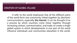 CREATION OF GLOBAL VILLAGE
It refer to the world emphasize that all the different parts
of the world form one community linked together by electronic
communications, especially the internet. It can be thought of as
a process by which countries come closer together through
increasing contact, communication, and trade, to create a single
global system in which developments in one part of the world
influence individuals and communities elsewhere in the world.
 
