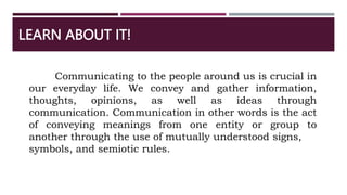 LEARN ABOUT IT!
Communicating to the people around us is crucial in
our everyday life. We convey and gather information,
thoughts, opinions, as well as ideas through
communication. Communication in other words is the act
of conveying meanings from one entity or group to
another through the use of mutually understood signs,
symbols, and semiotic rules.
 