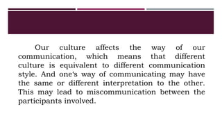 Our culture affects the way of our
communication, which means that different
culture is equivalent to different communication
style. And one‘s way of communicating may have
the same or different interpretation to the other.
This may lead to miscommunication between the
participants involved.
 