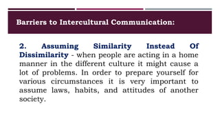 Barriers to Intercultural Communication:
2. Assuming Similarity Instead Of
Dissimilarity - when people are acting in a home
manner in the different culture it might cause a
lot of problems. In order to prepare yourself for
various circumstances it is very important to
assume laws, habits, and attitudes of another
society.
 