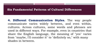 Six Fundamental Patterns of Cultural Differences
4. Different Communication Styles. The way people
communicate varies widely between, and even within,
cultures. Across cultures, some words and phrases are
used in different ways. For example, even in countries that
share the English language, the meaning of "yes" varies
from "maybe, I'll consider it" to "definitely so," with many
shades in between.
 