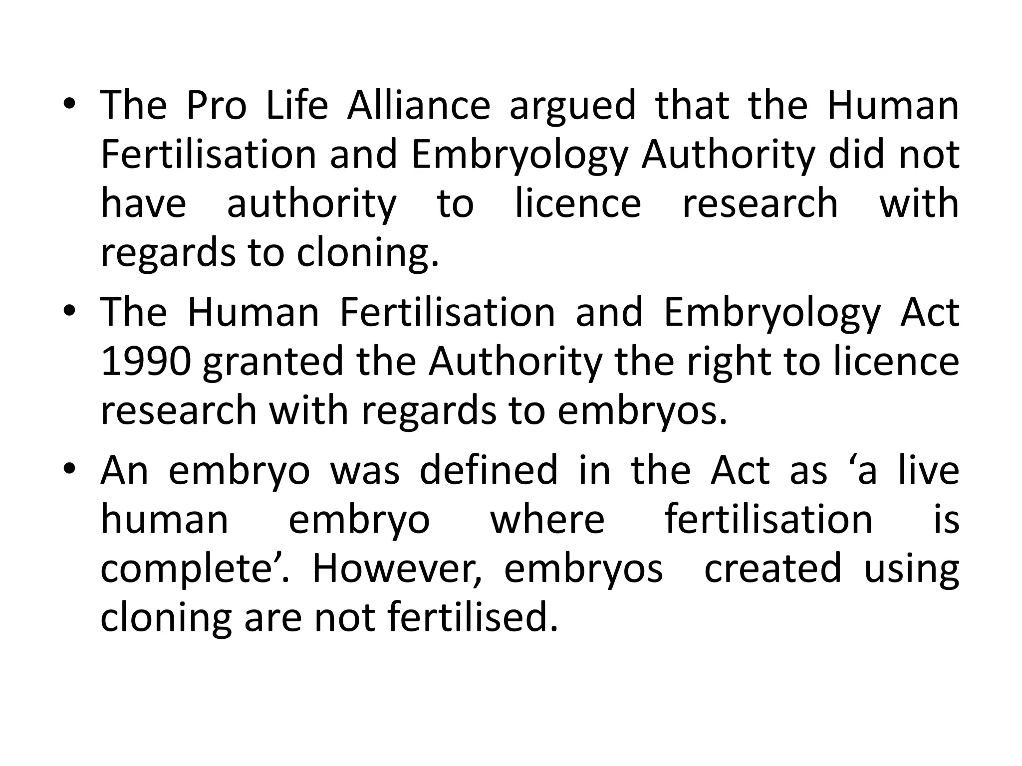 • The Pro Life Alliance argued that the Human
Fertilisation and Embryology Authority did not
have authority to licence research with
regards to cloning.
• The Human Fertilisation and Embryology Act
1990 granted the Authority the right to licence
research with regards to embryos.
• An embryo was defined in the Act as ‘a live
human embryo where fertilisation is
complete’. However, embryos created using
cloning are not fertilised.
 