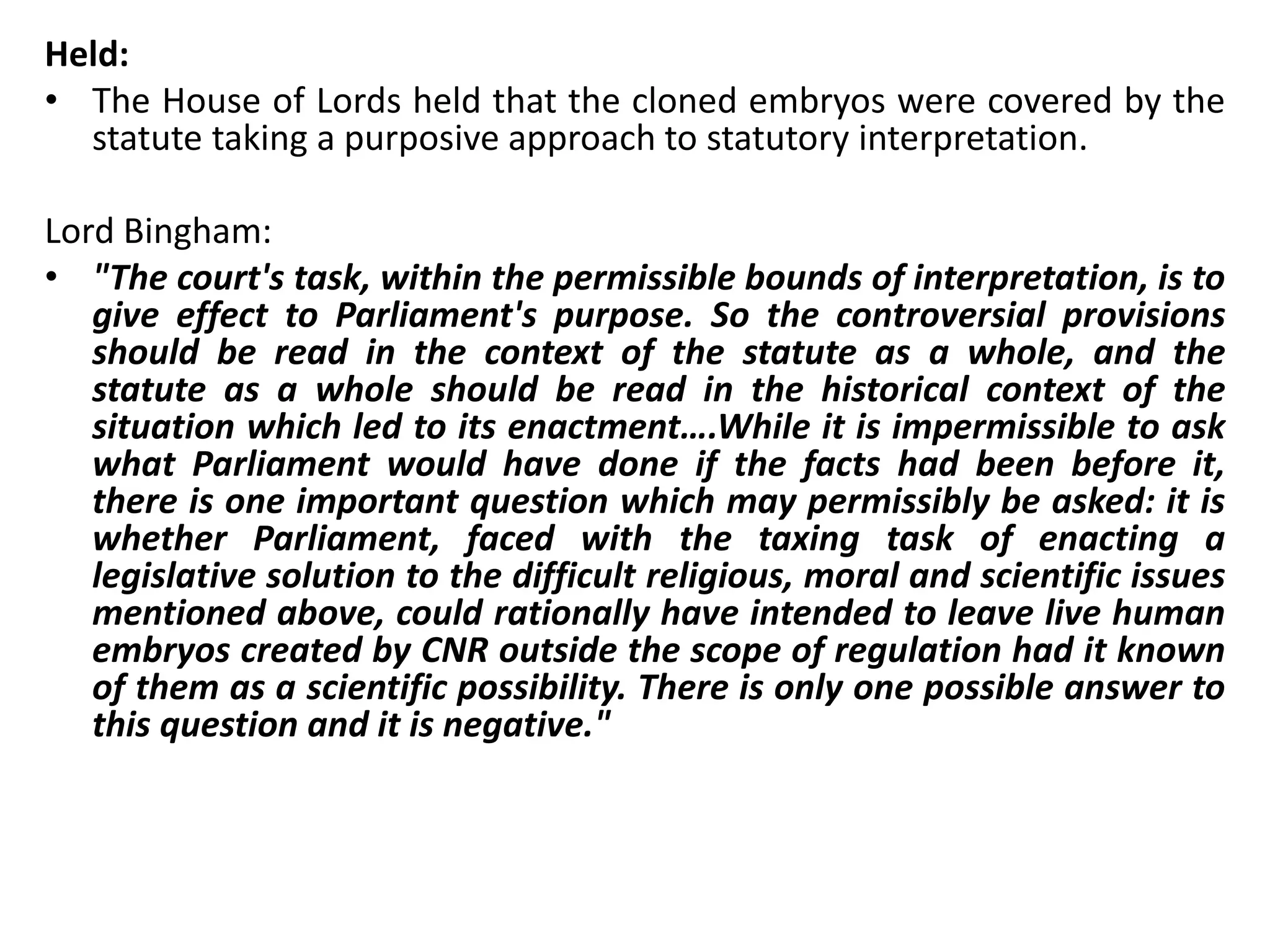 Held:
• The House of Lords held that the cloned embryos were covered by the
statute taking a purposive approach to statutory interpretation.
Lord Bingham:
• "The court's task, within the permissible bounds of interpretation, is to
give effect to Parliament's purpose. So the controversial provisions
should be read in the context of the statute as a whole, and the
statute as a whole should be read in the historical context of the
situation which led to its enactment….While it is impermissible to ask
what Parliament would have done if the facts had been before it,
there is one important question which may permissibly be asked: it is
whether Parliament, faced with the taxing task of enacting a
legislative solution to the difficult religious, moral and scientific issues
mentioned above, could rationally have intended to leave live human
embryos created by CNR outside the scope of regulation had it known
of them as a scientific possibility. There is only one possible answer to
this question and it is negative."
 