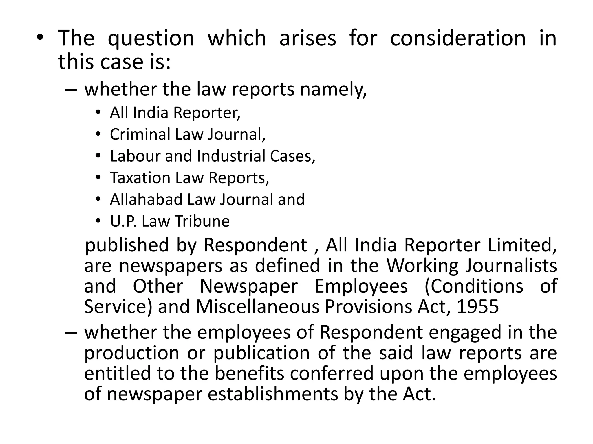 • The question which arises for consideration in
this case is:
– whether the law reports namely,
• All India Reporter,
• Criminal Law Journal,
• Labour and Industrial Cases,
• Taxation Law Reports,
• Allahabad Law Journal and
• U.P. Law Tribune
published by Respondent , All India Reporter Limited,
are newspapers as defined in the Working Journalists
and Other Newspaper Employees (Conditions of
Service) and Miscellaneous Provisions Act, 1955
– whether the employees of Respondent engaged in the
production or publication of the said law reports are
entitled to the benefits conferred upon the employees
of newspaper establishments by the Act.
 