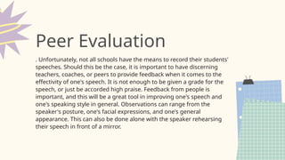 . Unfortunately, not all schools have the means to record their students'
speeches. Should this be the case, it is important to have discerning
teachers, coaches, or peers to provide feedback when it comes to the
effectivity of one's speech. It is not enough to be given a grade for the
speech, or just be accorded high praise. Feedback from people is
important, and this will be a great tool in improving one's speech and
one's speaking style in general. Observations can range from the
speaker's posture, one's facial expressions, and one's general
appearance. This can also be done alone with the speaker rehearsing
their speech in front of a mirror.
Peer Evaluation
 