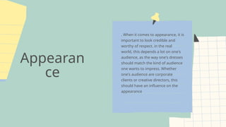 Appearan
ce
. When it comes to appearance, it is
important to look credible and
worthy of respect. in the real
world, this depends a lot on one's
audience, as the way one's dresses
should match the kind of audience
one wants to impress. Whether
one's audience are corporate
clients or creative directors, this
should have an influence on the
appearance
 