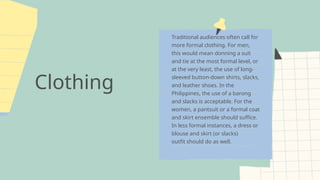 Clothing
Traditional audiences often call for
more formal clothing. For men,
this would mean donning a suit
and tie at the most formal level, or
at the very least, the use of long-
sleeved button-down shirts, slacks,
and leather shoes. In the
Philippines, the use of a barong
and slacks is acceptable. For the
women, a pantsuit or a formal coat
and skirt ensemble should suffice.
In less formal instances, a dress or
blouse and skirt (or slacks)
outfit should do as well.
 