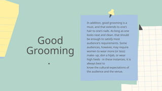 Good
Grooming
.
In addition, good grooming is a
must, and that extends to one's
hair to one's nails. As long as one
looks neat and clean. that should
be enough to satisfy most
audience's requirements. Some
audiences, however, may require
women to wear more (or tess)
make- up, don a hijab, or wear
high heels - in these instances, it is
always best to
know the cultural expectations of
the audience and the venue.
 
