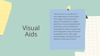 Visual
Aids
Since we live in a world that is
more dependent on information
technology, it has become de
rigueur for audiences to expect
speeches to be accompanied with
visual aids, such as PowerPoint
presentations, video or audio clips,
and infographics. Any of these are
acceptable, and in most cases,
commendable, as long as they are
relevant to the topic at hand.
 