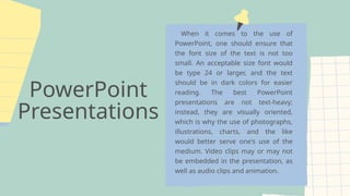 PowerPoint
Presentations
When it comes to the use of
PowerPoint, one should ensure that
the font size of the text is not too
small. An acceptable size font would
be type 24 or larger, and the text
should be in dark colors for easier
reading. The best PowerPoint
presentations are not text-heavy;
instead, they are visually oriented,
which is why the use of photographs,
illustrations, charts, and the like
would better serve one's use of the
medium. Video clips may or may not
be embedded in the presentation, as
well as audio clips and animation.
 