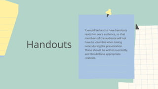 Handouts
It would be best to have handouts
ready for one's audience, so that
members of the audience will not
have to scramble when taking
notes during the presentation.
These should be written succinctly,
and should have appropriate
citations.
 