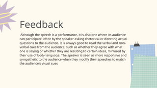 Although the speech is a performance, it is also one where its audience
can participate, often by the speaker asking rhetorical or directing actual
questions to the audience. It is always good to read the verbal and non-
verbal cues from the audience, such as whether they agree with what
one is saying or whether they are resisting to certain ideas, mirrored by
their use of body language. The speaker is seen as more responsive and
sympathetic to the audience when they modify their speeches to match
the audience's visual cues
Feedback
 
