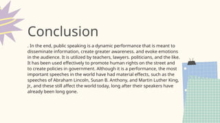 . In the end, public speaking is a dynamic performance that is meant to
disseminate information, create greater awareness. and evoke emotions
in the audience. It is utilized by teachers, lawyers. politicians, and the like.
It has been used effectively to promote human rights on the street and
to create policies in government. Although it is a performance, the most
important speeches in the world have had material effects, such as the
speeches of Abraham Lincoln, Susan B. Anthony, and Martin Luther King,
Jr., and these still affect the world today, long after their speakers have
already been long gone.
Conclusion
 