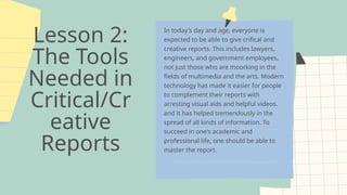 Lesson 2:
The Tools
Needed in
Critical/Cr
eative
Reports
In today's day and age, everyone is
expected to be able to give crifical and
creative reports. This includes lawyers,
engineers, and government employees,
not just those who are moorking in the
fields of multimedia and the arts. Modern
technology has made it easier for people
to complement their reports with
arresting visual aids and helpful videos.
and it has helped tremendously in the
spread of all kinds of information. To
succeed in one's academic and
professional life, one should be able to
master the report.
 