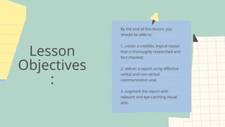 Lesson
Objectives
:
By the end of this lesson, you
should be able to:
1. create a credible, logical report
that is thoroughly researched and
fact-checked;
2. deliver a report using effective
verbal and non-verbal
communication and
3. augment the report with
relevant and eye-catching visual
aids.
 