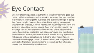 One way of coming across as authentic is the ability to make good eye
contact with the audience, and to speak in a manner that touches them.
It is important to engage the audience, and eye contact helps in doing
that. Some people, however, have a hard time making eye contact.
Should this be the case, it would help to pick out three people from the
audience, placed in a mental triangle from one's position, and try to
make eye contact with them instead of the rest of the people in the
room. If one is truly hesitant to look at people's eyes. one may look at
their foreheads instead; this creates the illusion of making eye contact
with people without actually doing it. On the other hand, if one is
comfortable making eye contact, it would help to pick out people who
seem to be friendly or accommodating to look at, so that when one
speaks, one feels confident and at ease.
Eye Contact
 